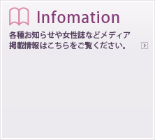 Information各種お知らせや女性誌などメディア掲載情報はこちらをご覧ください。