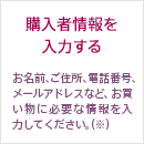 購入者情報を入力する お名前、ご住所、電話番号、メールアドレスなど、お買い物に必要な情報を入力してください。（※）