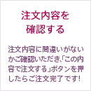 注文内容を確認する 注文内容に間違いがないかご確認いただき、「この内容で注文する」ボタンを押したらご注文完了です！