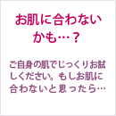 お肌に合わないかも…？ ご自身の肌でじっくりお試しください。もしお肌に合わないと思ったら…