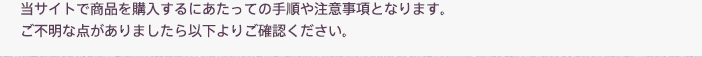 当サイトで商品を購入するにあたっての手順や注意事項となります。ご不明な点がありましたら以下よりご確認ください。