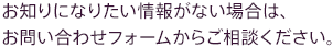 お知りになりたい情報がない場合は、お問い合わせフォームからご相談ください。