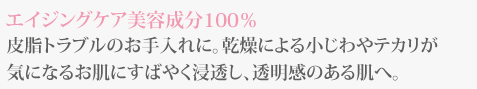 エイジングケア美容成分100％皮脂トラブルのお手入れに。乾燥による小じわやテカリが気になるお肌に素早く浸透し、透明感のある肌へ。